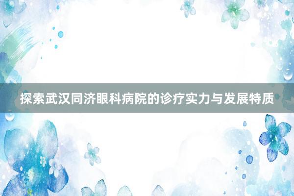 探索武汉同济眼科病院的诊疗实力与发展特质